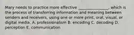Mary needs to practice more effective​ ________________, which is the process of transferring information and meaning between senders and​ receivers, using one or more​ print, oral,​ visual, or digital media. A. professionalism B. encoding C. decoding D. perception E. communication