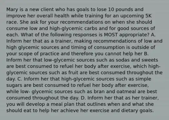 Mary is a new client who has goals to lose 10 pounds and improve her overall health while training for an upcoming 5K race. She ask for your recommendations on when she should consume low and high-glycemic carbs and for good sources of each. What of the following responses is MOST appropriate? A. Inform her that as a trainer, making recommendations of low and high glycemic sources and timing of consumption is outside of your scope of practice and therefore you cannot help her B. Inform her that low-glycemic sources such as sodas and sweets are best consumed to refuel her body after exercise, which high-glycemic sources such as fruit are best consumed throughout the day. C. Inform her that high-glycemic sources such as simple sugars are best consumed to refuel her body after exercise, while low- glycemic sources such as bran and oatmeal are best consumed throughout the day. D. Inform her that as her trainer, you will develop a meal plan that outlines when and what she should eat to help her achieve her exercise and dietary goals.