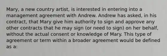 Mary, a new country artist, is interested in entering into a management agreement with Andrew. Andrew has asked, in his contract, that Mary give him authority to sign and approve any other contracts that he may sign (or need to sign) on her behalf, without the actual consent or knowledge of Mary. This type of agreement or term within a broader agreement would be defined as a: