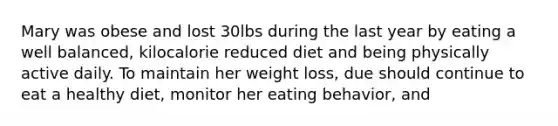 Mary was obese and lost 30lbs during the last year by eating a well balanced, kilocalorie reduced diet and being physically active daily. To maintain her weight loss, due should continue to eat a healthy diet, monitor her eating behavior, and