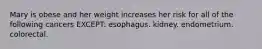 Mary is obese and her weight increases her risk for all of the following cancers EXCEPT: esophagus. kidney. endometrium. colorectal.