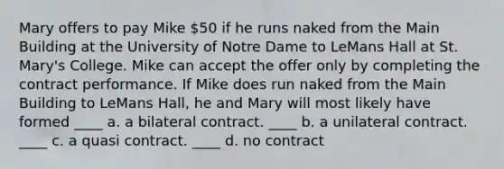 Mary offers to pay Mike 50 if he runs naked from the Main Building at the University of Notre Dame to LeMans Hall at St. Mary's College. Mike can accept the offer only by completing the contract performance. If Mike does run naked from the Main Building to LeMans Hall, he and Mary will most likely have formed ____ a. a bilateral contract. ____ b. a unilateral contract. ____ c. a quasi contract. ____ d. no contract