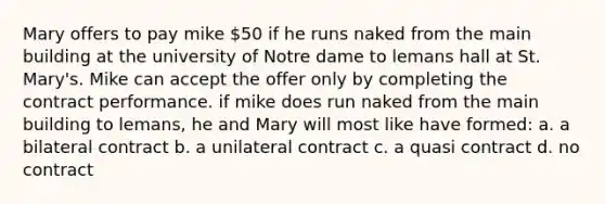 Mary offers to pay mike 50 if he runs naked from the main building at the university of Notre dame to lemans hall at St. Mary's. Mike can accept the offer only by completing the contract performance. if mike does run naked from the main building to lemans, he and Mary will most like have formed: a. a bilateral contract b. a unilateral contract c. a quasi contract d. no contract