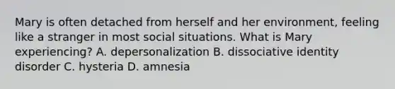 Mary is often detached from herself and her environment, feeling like a stranger in most social situations. What is Mary experiencing? A. depersonalization B. dissociative identity disorder C. hysteria D. amnesia