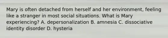 Mary is often detached from herself and her environment, feeling like a stranger in most social situations. What is Mary experiencing? A. depersonalization B. amnesia C. dissociative identity disorder D. hysteria