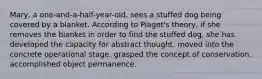 Mary, a one-and-a-half-year-old, sees a stuffed dog being covered by a blanket. According to Piaget's theory, if she removes the blanket in order to find the stuffed dog, she has developed the capacity for abstract thought. moved into the concrete operational stage. grasped the concept of conservation. accomplished object permanence.