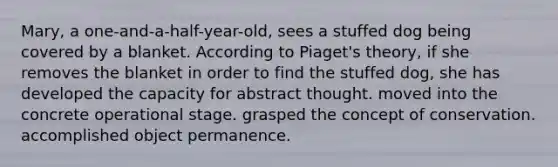 Mary, a one-and-a-half-year-old, sees a stuffed dog being covered by a blanket. According to Piaget's theory, if she removes the blanket in order to find the stuffed dog, she has developed the capacity for abstract thought. moved into the concrete operational stage. grasped the concept of conservation. accomplished object permanence.