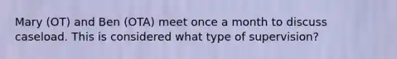 Mary (OT) and Ben (OTA) meet once a month to discuss caseload. This is considered what type of supervision?