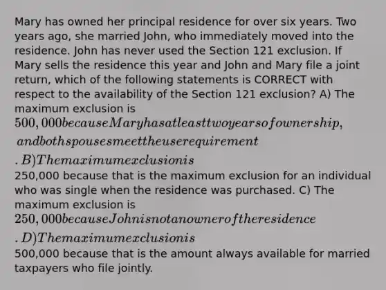 Mary has owned her principal residence for over six years. Two years ago, she married John, who immediately moved into the residence. John has never used the Section 121 exclusion. If Mary sells the residence this year and John and Mary file a joint return, which of the following statements is CORRECT with respect to the availability of the Section 121 exclusion? A) The maximum exclusion is 500,000 because Mary has at least two years of ownership, and both spouses meet the use requirement. B) The maximum exclusion is250,000 because that is the maximum exclusion for an individual who was single when the residence was purchased. C) The maximum exclusion is 250,000 because John is not an owner of the residence. D) The maximum exclusion is500,000 because that is the amount always available for married taxpayers who file jointly.