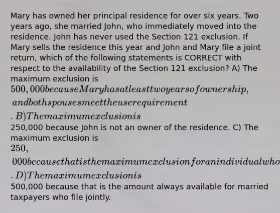 Mary has owned her principal residence for over six years. Two years ago, she married John, who immediately moved into the residence. John has never used the Section 121 exclusion. If Mary sells the residence this year and John and Mary file a joint return, which of the following statements is CORRECT with respect to the availability of the Section 121 exclusion? A) The maximum exclusion is 500,000 because Mary has at least two years of ownership, and both spouses meet the use requirement. B) The maximum exclusion is250,000 because John is not an owner of the residence. C) The maximum exclusion is 250,000 because that is the maximum exclusion for an individual who was single when the residence was purchased. D) The maximum exclusion is500,000 because that is the amount always available for married taxpayers who file jointly.