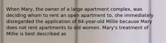 When Mary, the owner of a large apartment complex, was deciding whom to rent an open apartment to, she immediately disregarded the application of 84-year-old Millie because Mary does not rent apartments to old women. Mary's treatment of Millie is best described as