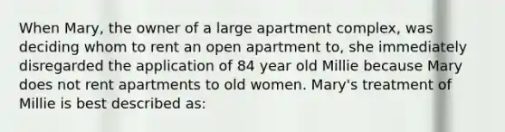 When Mary, the owner of a large apartment complex, was deciding whom to rent an open apartment to, she immediately disregarded the application of 84 year old Millie because Mary does not rent apartments to old women. Mary's treatment of Millie is best described as: