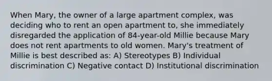 When Mary, the owner of a large apartment complex, was deciding who to rent an open apartment to, she immediately disregarded the application of 84-year-old Millie because Mary does not rent apartments to old women. Mary's treatment of Millie is best described as: A) Stereotypes B) Individual discrimination C) Negative contact D) Institutional discrimination