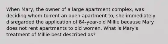 When Mary, the owner of a large apartment complex, was deciding whom to rent an open apartment to, she immediately disregarded the application of 84-year-old Millie because Mary does not rent apartments to old women. What is Mary's treatment of Millie best described as?