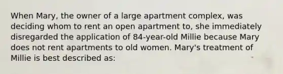 When Mary, the owner of a large apartment complex, was deciding whom to rent an open apartment to, she immediately disregarded the application of 84-year-old Millie because Mary does not rent apartments to old women. Mary's treatment of Millie is best described as: