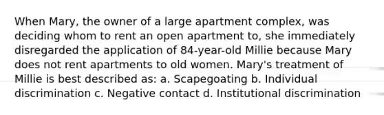 When Mary, the owner of a large apartment complex, was deciding whom to rent an open apartment to, she immediately disregarded the application of 84-year-old Millie because Mary does not rent apartments to old women. Mary's treatment of Millie is best described as: a. Scapegoating b. Individual discrimination c. Negative contact d. Institutional discrimination