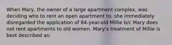 When Mary, the owner of a large apartment complex, was deciding who to rent an open apartment to, she immediately disregarded the application of 84-year-old Millie b/c Mary does not rent apartments to old women. Mary's treatment of Millie is best described as: