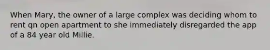 When Mary, the owner of a large complex was deciding whom to rent qn open apartment to she immediately disregarded the app of a 84 year old Millie.