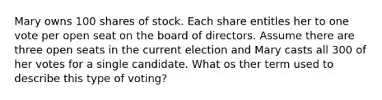 Mary owns 100 shares of stock. Each share entitles her to one vote per open seat on the board of directors. Assume there are three open seats in the current election and Mary casts all 300 of her votes for a single candidate. What os ther term used to describe this type of voting?