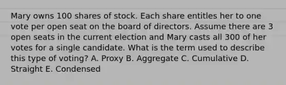 Mary owns 100 shares of stock. Each share entitles her to one vote per open seat on the board of directors. Assume there are 3 open seats in the current election and Mary casts all 300 of her votes for a single candidate. What is the term used to describe this type of voting? A. Proxy B. Aggregate C. Cumulative D. Straight E. Condensed