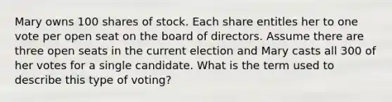 Mary owns 100 shares of stock. Each share entitles her to one vote per open seat on the board of directors. Assume there are three open seats in the current election and Mary casts all 300 of her votes for a single candidate. What is the term used to describe this type of voting?