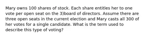 Mary owns 100 shares of stock. Each share entitles her to one vote per open seat on the 3)board of directors. Assume there are three open seats in the current election and Mary casts all 300 of her votes for a single candidate. What is the term used to describe this type of voting?