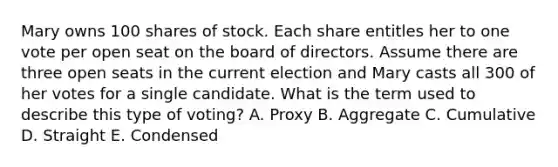 Mary owns 100 shares of stock. Each share entitles her to one vote per open seat on the board of directors. Assume there are three open seats in the current election and Mary casts all 300 of her votes for a single candidate. What is the term used to describe this type of voting? A. Proxy B. Aggregate C. Cumulative D. Straight E. Condensed