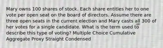 Mary owns 100 shares of stock. Each share entitles her to one vote per open seat on the board of directors. Assume there are three open seats in the current election and Mary casts all 300 of her votes for a single candidate. What is the term used to describe this type of voting? Multiple Choice Cumulative Aggregate Proxy Straight Condensed