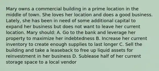 Mary owns a commercial building in a prime location in the middle of town. She loves her location and does a good business. Lately, she has been in need of some additional capital to expand her business but does not want to leave her current location. Mary should: A. Go to the bank and leverage her property to maximize her indebtedness B. Increase her current inventory to create enough supplies to last longer C. Sell the building and take a leaseback to free up liquid assets for reinvestment in her business D. Sublease half of her current storage space to a local vendor