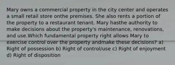 Mary owns a commercial property in the city center and operates a small retail store onthe premises. She also rents a portion of the property to a restaurant tenant. Mary hasthe authority to make decisions about the property's maintenance, renovations, and use.Which fundamental property right allows Mary to exercise control over the property andmake these decisions? a) Right of possession b) Right of control/use c) Right of enjoyment d) Right of disposition