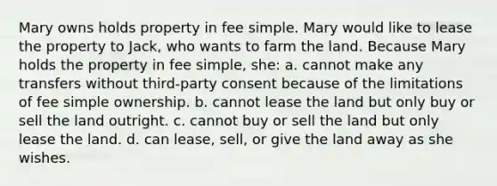 Mary owns holds property in fee simple. Mary would like to lease the property to Jack, who wants to farm the land. Because Mary holds the property in fee simple, she: a. cannot make any transfers without third-party consent because of the limitations of fee simple ownership. b. cannot lease the land but only buy or sell the land outright. c. cannot buy or sell the land but only lease the land. d. can lease, sell, or give the land away as she wishes.