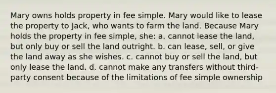 Mary owns holds property in fee simple. Mary would like to lease the property to Jack, who wants to farm the land. Because Mary holds the property in fee simple, she: a. cannot lease the land, but only buy or sell the land outright. b. can lease, sell, or give the land away as she wishes. c. cannot buy or sell the land, but only lease the land. d. cannot make any transfers without third-party consent because of the limitations of fee simple ownership