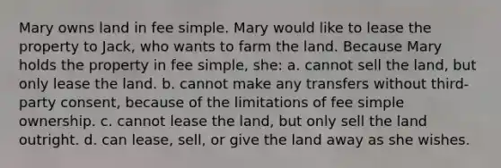 Mary owns land in fee simple. Mary would like to lease the property to Jack, who wants to farm the land. Because Mary holds the property in fee simple, she: a. cannot sell the land, but only lease the land. b. cannot make any transfers without third-party consent, because of the limitations of fee simple ownership. c. cannot lease the land, but only sell the land outright. d. can lease, sell, or give the land away as she wishes.