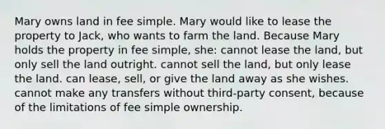 Mary owns land in fee simple. Mary would like to lease the property to Jack, who wants to farm the land. Because Mary holds the property in fee simple, she: cannot lease the land, but only sell the land outright. cannot sell the land, but only lease the land. can lease, sell, or give the land away as she wishes. cannot make any transfers without third-party consent, because of the limitations of fee simple ownership.