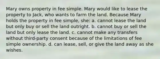 Mary owns property in fee simple. Mary would like to lease the property to Jack, who wants to farm the land. Because Mary holds the property in fee simple, she: a. cannot lease the land but only buy or sell the land outright. b. cannot buy or sell the land but only lease the land. c. cannot make any transfers without third-party consent because of the limitations of fee simple ownership. d. can lease, sell, or give the land away as she wishes.