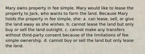 Mary owns property in fee simple. Mary would like to lease the property to Jack, who wants to farm the land. Because Mary holds the property in fee simple, she: a. can lease, sell, or give the land away as she wishes. b. cannot lease the land but only buy or sell the land outright. c. cannot make any transfers without third-party consent because of the limitations of fee simple ownership. d. cannot buy or sell the land but only lease the land.