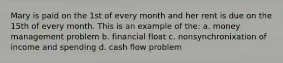 Mary is paid on the 1st of every month and her rent is due on the 15th of every month. This is an example of the: a. money management problem b. financial float c. nonsynchronixation of income and spending d. cash flow problem