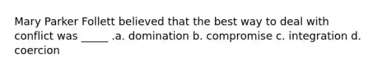 Mary Parker Follett believed that the best way to deal with conflict was _____ .a. domination b. compromise c. integration d. coercion