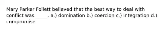 Mary Parker Follett believed that the best way to deal with conflict was _____. a.) domination b.) coercion c.) integration d.) compromise