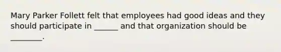 Mary Parker Follett felt that employees had good ideas and they should participate in ______ and that organization should be ________.