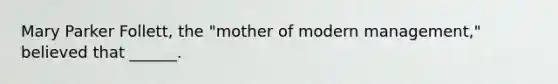 Mary Parker Follett, the "mother of modern management," believed that ______.