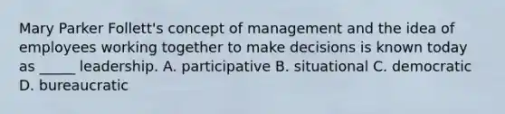 Mary Parker Follett's concept of management and the idea of employees working together to make decisions is known today as _____ leadership. A. participative B. situational C. democratic D. bureaucratic