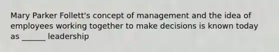 Mary Parker Follett's concept of management and the idea of employees working together to make decisions is known today as ______ leadership