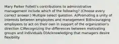 Mary Parker Follett's contributions to administrative management include which of the following? (Choose every correct answer.) Multiple select question. A)Promoting a unity of interests between employees and management B)Encouraging employees to act on their own in support of the organization's direction C)Recognizing the differences between motivating groups and individuals D)Acknowledging that managers desire flexibility