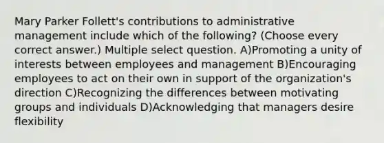 Mary Parker Follett's contributions to administrative management include which of the following? (Choose every correct answer.) Multiple select question. A)Promoting a unity of interests between employees and management B)Encouraging employees to act on their own in support of the organization's direction C)Recognizing the differences between motivating groups and individuals D)Acknowledging that managers desire flexibility