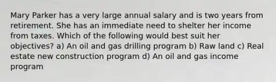 Mary Parker has a very large annual salary and is two years from retirement. She has an immediate need to shelter her income from taxes. Which of the following would best suit her objectives? a) An oil and gas drilling program b) Raw land c) Real estate new construction program d) An oil and gas income program