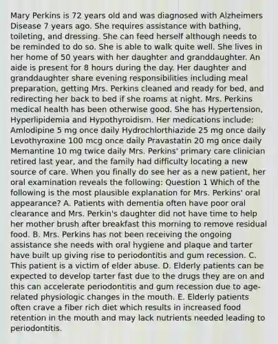 Mary Perkins is 72 years old and was diagnosed with Alzheimers Disease 7 years ago. She requires assistance with bathing, toileting, and dressing. She can feed herself although needs to be reminded to do so. She is able to walk quite well. She lives in her home of 50 years with her daughter and granddaughter. An aide is present for 8 hours during the day. Her daughter and granddaughter share evening responsibilities including meal preparation, getting Mrs. Perkins cleaned and ready for bed, and redirecting her back to bed if she roams at night. Mrs. Perkins medical health has been otherwise good. She has Hypertension, Hyperlipidemia and Hypothyroidism. Her medications include: Amlodipine 5 mg once daily Hydrochlorthiazide 25 mg once daily Levothyroxine 100 mcg once daily Pravastatin 20 mg once daily Memantine 10 mg twice daily Mrs. Perkins' primary care clinician retired last year, and the family had difficulty locating a new source of care. When you finally do see her as a new patient, her oral examination reveals the following: Question 1 Which of the following is the most plausible explanation for Mrs. Perkins' oral appearance? A. Patients with dementia often have poor oral clearance and Mrs. Perkin's daughter did not have time to help her mother brush after breakfast this morning to remove residual food. B. Mrs. Perkins has not been receiving the ongoing assistance she needs with oral hygiene and plaque and tarter have built up giving rise to periodontitis and gum recession. C. This patient is a victim of elder abuse. D. Elderly patients can be expected to develop tarter fast due to the drugs they are on and this can accelerate periodontitis and gum recession due to age-related physiologic changes in the mouth. E. Elderly patients often crave a fiber rich diet which results in increased food retention in the mouth and may lack nutrients needed leading to periodontitis.