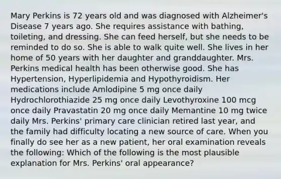 Mary Perkins is 72 years old and was diagnosed with Alzheimer's Disease 7 years ago. She requires assistance with bathing, toileting, and dressing. She can feed herself, but she needs to be reminded to do so. She is able to walk quite well. She lives in her home of 50 years with her daughter and granddaughter. Mrs. Perkins medical health has been otherwise good. She has Hypertension, Hyperlipidemia and Hypothyroidism. Her medications include Amlodipine 5 mg once daily Hydrochlorothiazide 25 mg once daily Levothyroxine 100 mcg once daily Pravastatin 20 mg once daily Memantine 10 mg twice daily Mrs. Perkins' primary care clinician retired last year, and the family had difficulty locating a new source of care. When you finally do see her as a new patient, her oral examination reveals the following: Which of the following is the most plausible explanation for Mrs. Perkins' oral appearance?