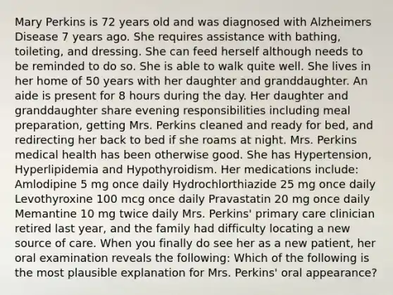 Mary Perkins is 72 years old and was diagnosed with Alzheimers Disease 7 years ago. She requires assistance with bathing, toileting, and dressing. She can feed herself although needs to be reminded to do so. She is able to walk quite well. She lives in her home of 50 years with her daughter and granddaughter. An aide is present for 8 hours during the day. Her daughter and granddaughter share evening responsibilities including meal preparation, getting Mrs. Perkins cleaned and ready for bed, and redirecting her back to bed if she roams at night. Mrs. Perkins medical health has been otherwise good. She has Hypertension, Hyperlipidemia and Hypothyroidism. Her medications include: Amlodipine 5 mg once daily Hydrochlorthiazide 25 mg once daily Levothyroxine 100 mcg once daily Pravastatin 20 mg once daily Memantine 10 mg twice daily Mrs. Perkins' primary care clinician retired last year, and the family had difficulty locating a new source of care. When you finally do see her as a new patient, her oral examination reveals the following: Which of the following is the most plausible explanation for Mrs. Perkins' oral appearance?