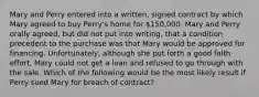 Mary and Perry entered into a written, signed contract by which Mary agreed to buy Perry's home for 150,000. Mary and Perry orally agreed, but did not put into writing, that a condition precedent to the purchase was that Mary would be approved for financing. Unfortunately, although she put forth a good faith effort, Mary could not get a loan and refused to go through with the sale. Which of the following would be the most likely result if Perry sued Mary for breach of contract?